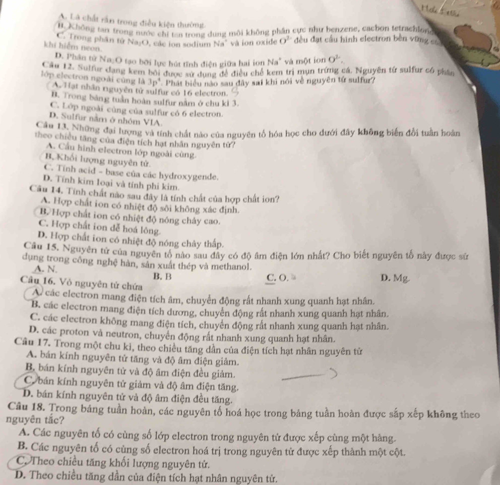 Hok s  e
A. Là chất rần trong điều kiện thường.
B. Không tai trong nước chỉ tan trong dung môi không phân cực như benzene, cacbon tetrachlone
C. Trong phân tử Na₂O, các ion sodium Na' và ion oxide O^(2-) đều đạt cầu hình electron bèn vững sựa
khi hiểm neon.
D. Phân tử Na₂O tạo bởi lực hát tĩnh điện giữa hai ion Na^3 và một ion O^2.
Câu 12. Sulfur dạng kem bối được sử dụng đề điều chế kem trị mụn trứng cá. Nguyên từ sulfur có phân
lớp electron ngoài cùng là 3p^4 Phát biểu nào sau đây sai khi nói về nguyên tứ sulfur?
A. Hạt nhân riguyên tử sulfur có 16 electron.
B. Trong bảng tuần hoàn sulfur nằm ở chu kì 3.
C. Lớp ngoài cùng của sulfur có 6 electron.
D. Sulfur nằm ở nhóm VIA.
Câu 13. Những đại lượng và tính chất nào của nguyên tổ hóa học cho dưới đây không biến đổi tuần hoàn
theo chiều tăng của điện tích hạt nhân nguyên tử?
A. Cầu hình electron lớp ngoài cùng.
B. Khối lượng nguyên tử.
C. Tính acid - base của các hydroxygende.
D. Tính kim loại và tính phi kim.
Câu 14. Tính chất nào sau đây là tính chất của hợp chất ion?
A. Hợp chất ion có nhiệt độ sôi không xác định.
B. Hợp chất ion có nhiệt độ nóng chảy cao.
C. Hợp chất ion dễ hoá lông.
D. Hợp chất ion có nhiệt độ nóng chảy thấp.
Câu 15. Nguyên tử của nguyên tố nào sau đây có độ âm điện lớn nhất? Cho biết nguyên tố này được sử
dụng trong công nghệ hàn, sản xuất thép và methanol.
A. N. B. B
C. O. D. Mg.
Câu 16. Vỏ nguyên tử chứa
A các electron mang điện tích âm, chuyển động rất nhanh xung quanh hạt nhân.
B. các electron mang điện tích dương, chuyến động rất nhanh xung quanh hạt nhân,
C. các electron không mang điện tích, chuyến động rất nhanh xung quanh hạt nhân.
D. các proton và neutron, chuyển động rất nhanh xung quanh hạt nhân.
Câu 17. Trong một chu kì, theo chiều tăng dần của điện tích hạt nhân nguyên tử
A. bán kính nguyên tử tăng và độ âm điện giảm.
B bán kính nguyên tử và độ âm điện đều giảm.
C. bán kính nguyên tử giảm và độ âm điện tăng.
D. bán kính nguyên tử và độ âm điện đều tăng.
Câu 18. Trong bảng tuần hoàn, các nguyên tố hoá học trong bảng tuần hoàn được sắp xếp không theo
nguyên tắc?
A. Các nguyên tố có cùng số lớp electron trong nguyên tử được xếp cùng một hàng.
B. Các nguyên tố có cùng số electron hoá trị trong nguyên tử được xếp thành một cột.
C. Theo chiều tăng khối lượng nguyên tử.
D. Theo chiều tăng dần của điện tích hạt nhân nguyên tử.