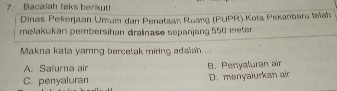 Bacalah teks berikut!
Dinas Pekerjaan Umum dan Penataan Ruang (PUPR) Kota Pekanbaru telah
melakukan pembersihan drainase sepanjang 550 meter
Makna kata yamng bercetak miring adalah....
A. Salurna air
B. Penyaluran air
C. penyaluran
D. menyalurkan air