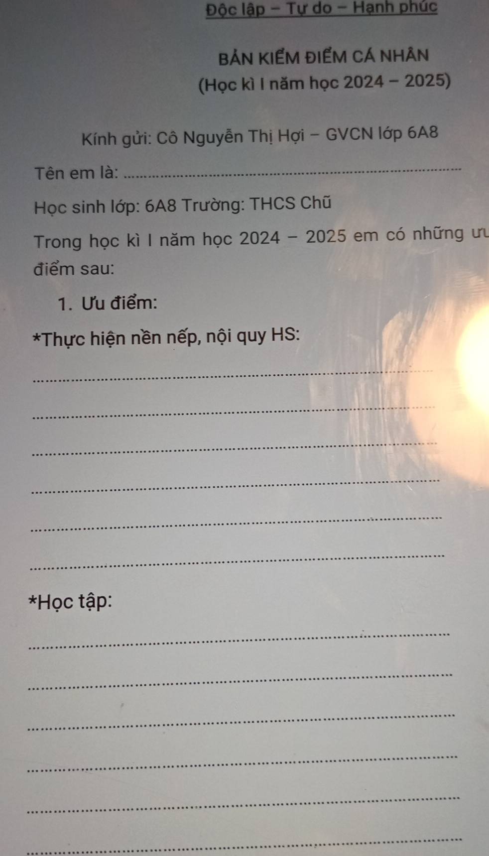 Độc lập - Tự do - Hạnh phúc 
BẢN KIẾM ĐIểM CÁ NHÂN 
(Học kì 1 năm học 2024 - 2025) 
Kính gửi: Cô Nguyễn Thị Hợi - GVCN lớp 6A8 
Tên em là: 
_ 
* Học sinh lớp: 6A8 Trường: THCS Chũ 
Trong học kì I năm học 2024 - 2025 em có những ưu 
điểm sau: 
1. Ưu điểm: 
*Thực hiện nền nếp, nội quy HS: 
_ 
_ 
_ 
_ 
_ 
_ 
*Học tập: 
_ 
_ 
_ 
_ 
_ 
_