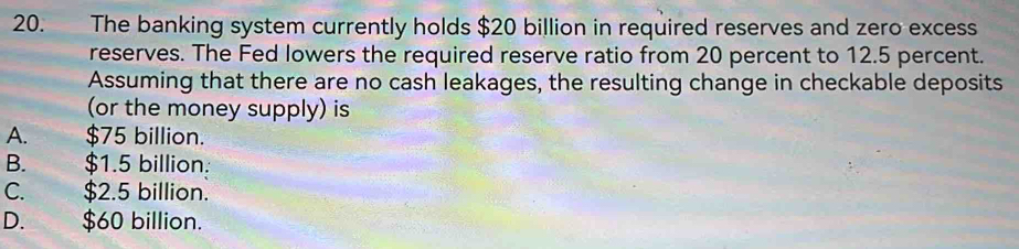 The banking system currently holds $20 billion in required reserves and zero excess
reserves. The Fed lowers the required reserve ratio from 20 percent to 12.5 percent.
Assuming that there are no cash leakages, the resulting change in checkable deposits
(or the money supply) is
A. $75 billion.
B. $1.5 billion :
C. $2.5 billion.
D. $60 billion.