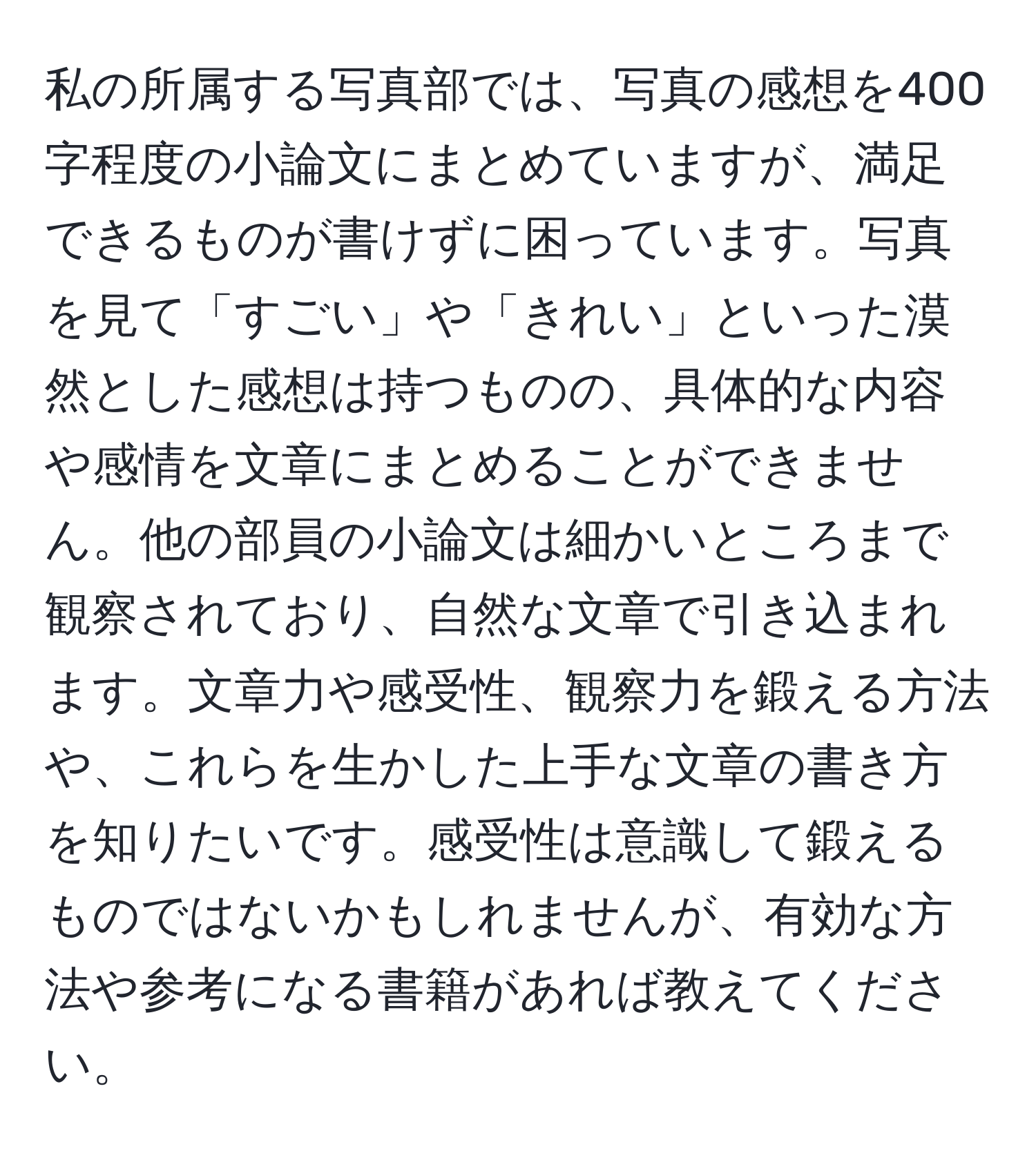 私の所属する写真部では、写真の感想を400字程度の小論文にまとめていますが、満足できるものが書けずに困っています。写真を見て「すごい」や「きれい」といった漠然とした感想は持つものの、具体的な内容や感情を文章にまとめることができません。他の部員の小論文は細かいところまで観察されており、自然な文章で引き込まれます。文章力や感受性、観察力を鍛える方法や、これらを生かした上手な文章の書き方を知りたいです。感受性は意識して鍛えるものではないかもしれませんが、有効な方法や参考になる書籍があれば教えてください。