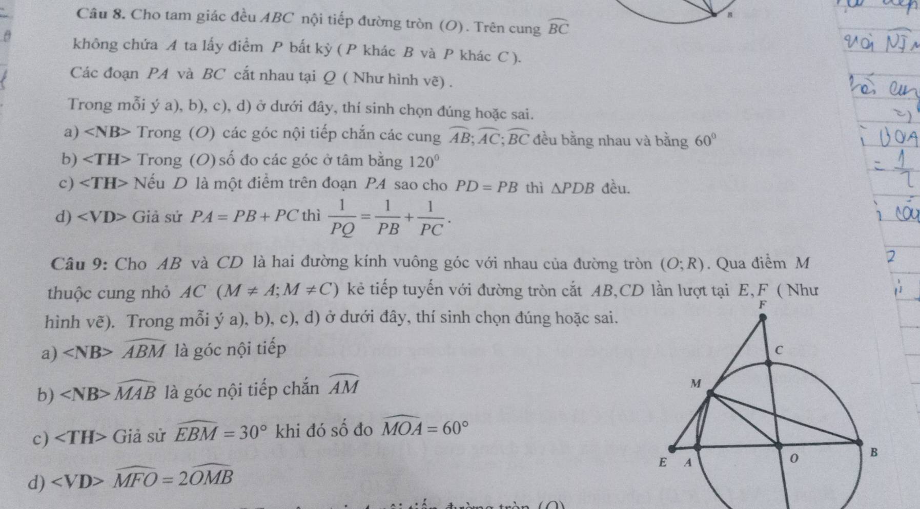 Cho tam giác đều ABC nội tiếp đường tròn (O). Trên cung widehat BC
B
không chứa A ta lấy điểm P bất kỳ ( P khác B và P khác C ).
Các đoạn PA và BC cắt nhau tại Q ( Như hình vẽ) .
Trong mỗi ý a), b), c), d) ở dưới đây, thí sinh chọn đúng hoặc sai.
a) Trong (O) các góc nội tiếp chắn các cung overline AB; overline AC; overline BC đều bằng nhau và bằng 60°
b) Trong (O) số đo các góc ở tâm bằng 120°
c) Nếu D là một điểm trên đoạn P4 sao cho PD=PB thì △ PDB đều.
d) Giả sử PA=PB+PC thì  1/PQ = 1/PB + 1/PC . 
Câu 9: Cho AB và CD là hai đường kính vuông góc với nhau của đường tròn (O;R). Qua điểm M
thuộc cung nhỏ AC(M!= A;M!= C) kẻ tiếp tuyến với đường tròn cắt AB, CD lần lượt tại E, F ( Như
hình vẽ). Trong mỗi ý a), b), c), d) ở dưới đây, thí sinh chọn đúng hoặc sai.
a) widehat ABM là góc nội tiếp 
b) ∠ NB>widehat MAB là góc nội tiếp chắn widehat AM
c) ∠ TH> Giả sử widehat EBM=30° khi đó số đo widehat MOA=60°
d) ∠ VD>widehat MFO=2widehat OMB