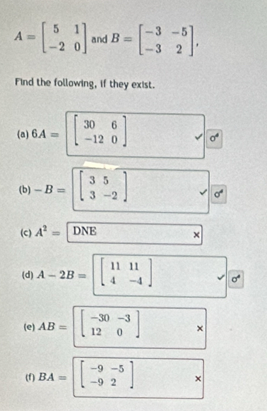 A=beginbmatrix 5&1 -2&0endbmatrix and B=beginbmatrix -3&-5 -3&2endbmatrix , 
Find the following, if they exist. 
(a) 6A=beginbmatrix 30&6 -12&0endbmatrix
sigma^4
(b) -B=beginbmatrix 3&5 3&-2endbmatrix
sigma^4
(c) A^2= DNE 17+50= × 
(d) A-2B=beginbmatrix 11&11 4&-4endbmatrix
sigma^4
(e) AB=beginbmatrix -30-3 120end(bmatrix)^ × 
(f) BA=beginbmatrix -9-5 -92endbmatrix ×