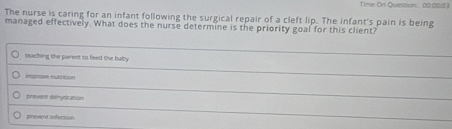 Time On Question: 00.00:03
The nurse is caring for an infant following the surgical repair of a cleft lip. The infant's pain is being
managed effectively. What does the nurse determine is the priority goal for this client?
teaching the parent to feed the baby
_
insprove nutrition
_
prevent denydration
_
prevent infection
_