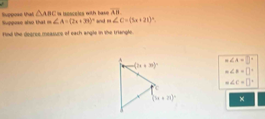 Suppose that △ ABC is isosceles with base overline AB.
Suppose also that m∠ A=(2x+39)^circ  and m∠ C=(5x+21)^circ .
Find the degree measure of each angle in the triangle.
m∠ A=□°
m∠ B=□°
m∠ C=□°
×