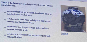 Which of the following is a technique used to create Chinese
porcelain vases?
Artists limited their glaze palette to only one color, to
emphasize the brushstrokes.
Artists used a piece-mold technique to build vases in
sections and then joined them.
Artists inscribed designs using a stylus, and then
covered the vase in slip. M eg d ynusly
Artists made porcelain from a mixture of pure white
clay and feldspar.