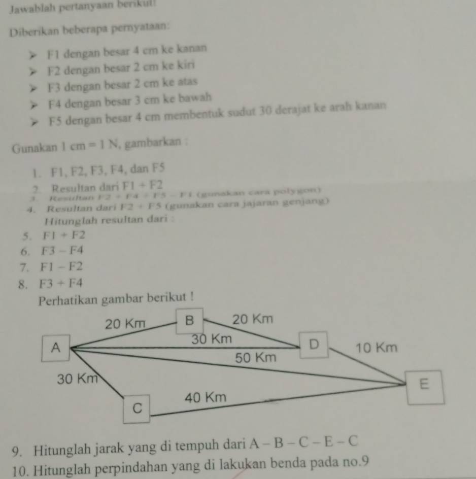 Jawablah pertanyaan berikul! 
Diberikan beberapa pernyataan:
F1 dengan besar 4 cm ke kanan
F2 dengan besar 2 cm ke kiri
F3 dengan besar 2 cm ke atas
F4 dengan besar 3 cm ke bawah
F5 dengan besar 4 cm membentuk sudut 30 derajat ke arah kanan 
Gunakan 1cm=1N , gambarkan : 
1. F1, F2, F3, F4, dan F5
2. Resultan dari F1+F2
3. Resutan F2+F4+F5-F1 (gunakan cara polygon) 
4. Resultan dari F2+F5 (gunakan cara jajaran genjang) 
Hitunglah resultan dari : 
5. F1+F2
6. F3-F4
7. F1-F2
8. F3+F4
Perhatikan gambar berikut !
20 Km B 20 Km
30 Km
D 
A 10 Km
50 Km
30 Km
E 
C 40 Km
9. Hitunglah jarak yang di tempuh dari A-B-C-E-C
10. Hitunglah perpindahan yang di lakukan benda pada no. 9