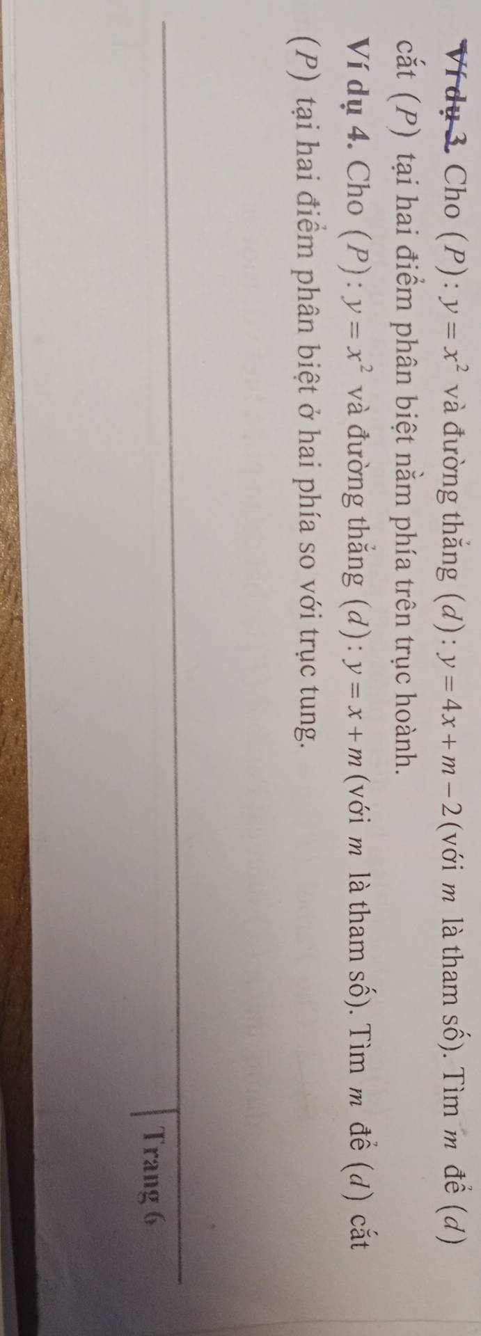 Ví dụ 3. Cho (P): y=x^2 và đường thắng (d): y=4x+m-2 (với m là tham số). Tìm m để (d) 
cắt (P) tại hai điểm phân biệt nằm phía trên trục hoành. 
Ví dụ 4. Cho (P) : y=x^2 và đường thẳng (d): y=x+m (với m là tham số). Tìm m đề (d) cắt 
(P) tại hai điểm phân biệt ở hai phía so với trục tung. 
Trang 6