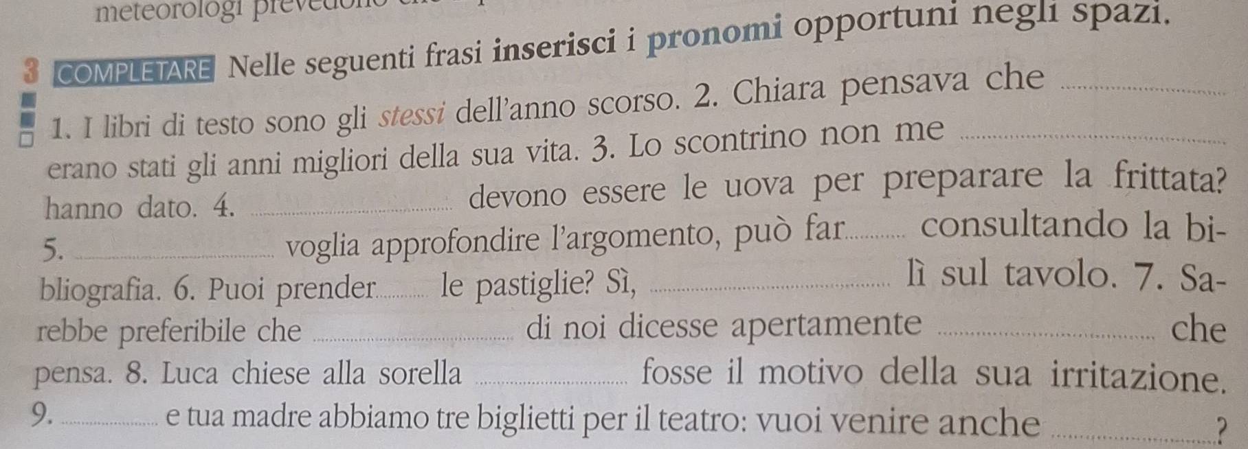 meteorologi preved 
3 COMPLETARE Nelle seguenti frasi inserisci i pronomi opportuni neglı spazi. 
1. I libri di testo sono gli stessi dell’anno scorso. 2. Chiara pensava che 
erano stati gli anni migliori della sua vita. 3. Lo scontrino non me_ 
hanno dato. 4. _devono essere le uova per preparare la frittata? 
5._ 
voglia approfondire l'argomento, può far._ consultando la bi- 
bliografia. 6. Puoi prender............. le pastiglie? Sì,_ 
lì sul tavolo. 7. Sa- 
rebbe preferibile che _di noi dicesse apertamente _che 
pensa. 8. Luca chiese alla sorella _fosse il motivo della sua irritazione. 
9. _e tua madre abbiamo tre biglietti per il teatro: vuoi venire anche_