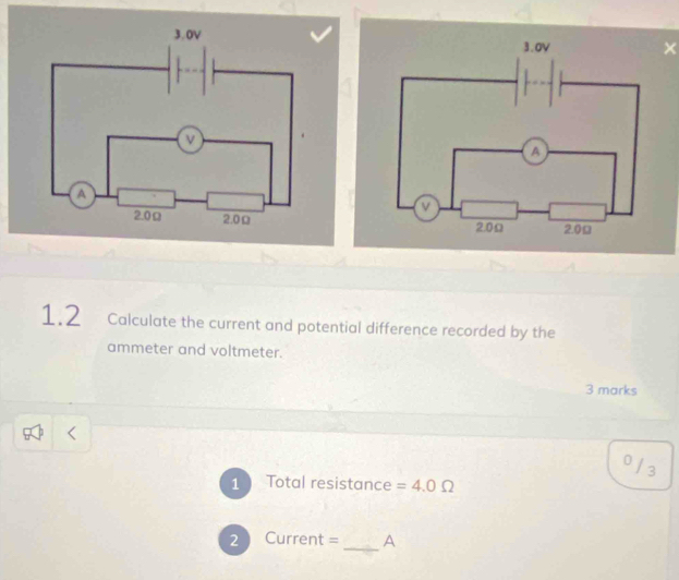 × 
1.2 Calculate the current and potential difference recorded by the 
ammeter and voltmeter. 
3 marks
0 / 3
1 Total resistance =4.0Omega
_ 
2 Current = A