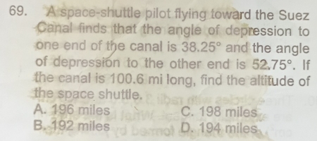 A space-shuttle pilot flying toward the Suez
Canal finds that the angle of depression to
one end of the canal is 38.25° and the angle
of depression to the other end is 52.75° '. If
the canal is 100.6 mi long, find the altitude of
the space shuttle.
A. 196 miles C. 198 miles
B. 192 miles D. 194 miles