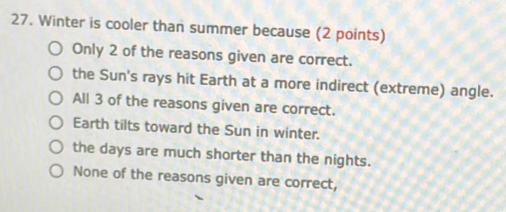 Winter is cooler than summer because (2 points)
Only 2 of the reasons given are correct.
the Sun's rays hit Earth at a more indirect (extreme) angle.
All 3 of the reasons given are correct.
Earth tilts toward the Sun in winter.
the days are much shorter than the nights.
None of the reasons given are correct,