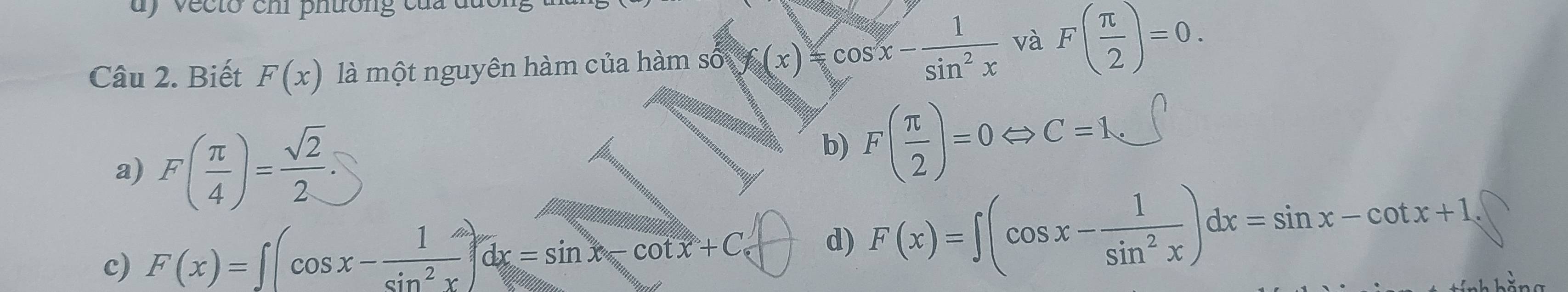 dy vecto chi phường của du
Câu 2. Biết F(x) là một nguyên hàm của hàm số f(x)=cos x- 1/sin^2x  và F( π /2 )=0.
a) F( π /4 )= sqrt(2)/2 .
b) F( π /2 )=0Leftrightarrow C=1_circ ∈t
c) F(x)=∈t (cos x- 1/sin^2x )dx=sin x-cot x+C d) F(x)=∈t (cos x- 1/sin^2x )dx=sin x-cot x+1,