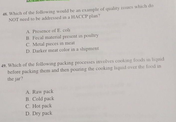 Which of the following would be an example of quality issues which do
NOT need to be addressed in a HACCP plan?
A. Presence of E. coli
B. Fecal material present in poultry
C. Metal pieces in meat
D. Darker meat color in a shipment
49. Which of the following packing processes involves cooking foods in liquid
before packing them and then pouring the cooking liquid over the food in
the jar?
A. Raw pack
B. Cold pack
C. Hot pack
D. Dry pack