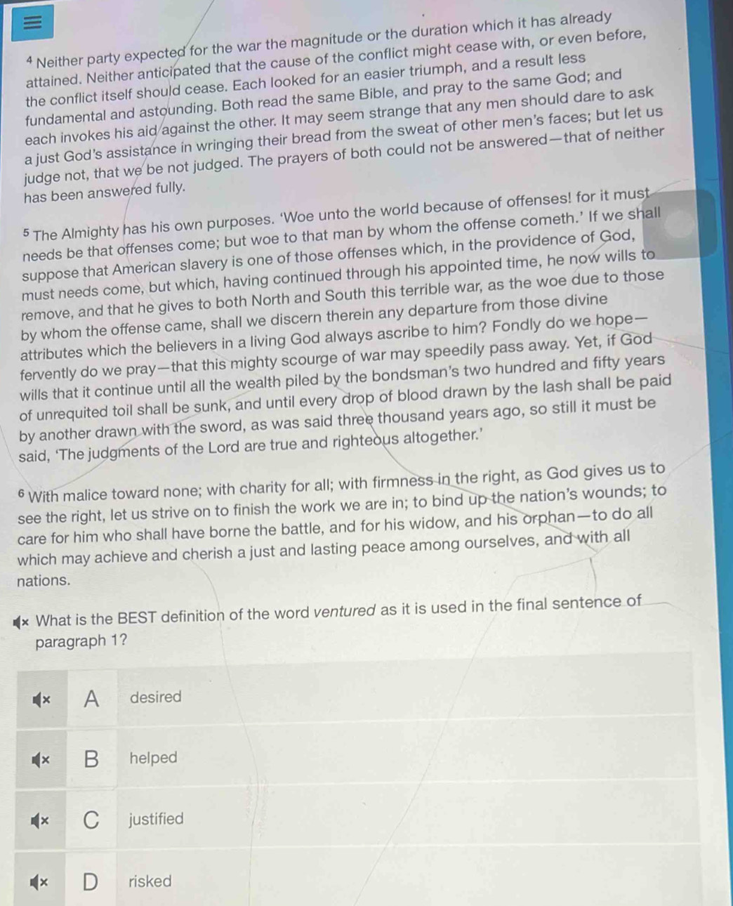 ≡
⁴ Neither party expected for the war the magnitude or the duration which it has already
attained. Neither anticipated that the cause of the conflict might cease with, or even before,
the conflict itself should cease. Each looked for an easier triumph, and a result less
fundamental and astounding. Both read the same Bible, and pray to the same God; and
each invokes his aid against the other. It may seem strange that any men should dare to ask
a just God’s assistance in wringing their bread from the sweat of other men's faces; but let us
judge not, that we be not judged. The prayers of both could not be answered—that of neither
has been answered fully.
§ The Almighty has his own purposes. ‘Woe unto the world because of offenses! for it must
needs be that offenses come; but woe to that man by whom the offense cometh.’ If we shall
suppose that American slavery is one of those offenses which, in the providence of God,
must needs come, but which, having continued through his appointed time, he now wills to
remove, and that he gives to both North and South this terrible war, as the woe due to those
by whom the offense came, shall we discern therein any departure from those divine
attributes which the believers in a living God always ascribe to him? Fondly do we hope—
fervently do we pray—that this mighty scourge of war may speedily pass away. Yet, if God
wills that it continue until all the wealth piled by the bondsman's two hundred and fifty years
of unrequited toil shall be sunk, and until every drop of blood drawn by the lash shall be paid
by another drawn with the sword, as was said three thousand years ago, so still it must be
said, ‘The judgments of the Lord are true and righteous altogether.’
§ With malice toward none; with charity for all; with firmness in the right, as God gives us to
see the right, let us strive on to finish the work we are in; to bind up the nation's wounds; to
care for him who shall have borne the battle, and for his widow, and his orphan—to do all
which may achieve and cherish a just and lasting peace among ourselves, and with all
nations.
Y What is the BEST definition of the word ventured as it is used in the final sentence of
paragraph 1?
× A desired
B helped
C justified
risked
