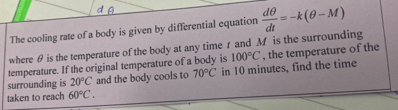 The cooling rate of a body is given by differential equation  dθ /dt =-k(θ -M)
where θ is the temperature of the body at any time t and M is the surrounding 
temperature. If the original temperature of a body is 100°C , the temperature of the 
surrounding is 20°C and the body cools to 70°C in 10 minutes, find the time 
taken to reach 60°C.