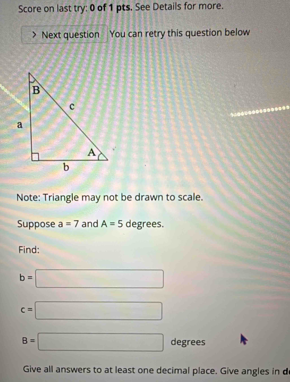 Score on last try: 0 of 1 pts. See Details for more. 
Next question You can retry this question below 
Note: Triangle may not be drawn to scale. 
Suppose a=7 and A=5 degrees. 
Find:
b=□
c=□
B=□ degrees
Give all answers to at least one decimal place. Give angles in de