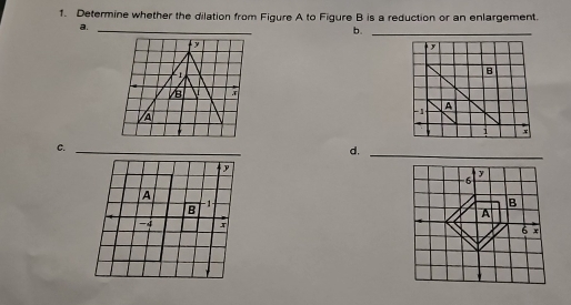 Determine whether the dilation from Figure A to Figure B is a reduction or an enlargement. 
a. 
_ 
b._
y
y

B 

A
-1 A
1
C. 
_ 
d._