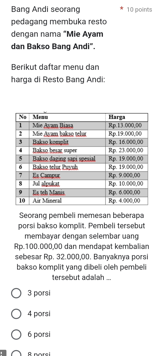 Bang Andi seorang 10 points
pedagang membuka resto
dengan nama “Mie Ayam
dan Bakso Bang Andi”.
Berikut daftar menu dan
harga di Resto Bang Andi:
Seorang pembeli memesan beberapa
porsi bakso komplit. Pembeli tersebut
membayar dengan selembar uang
Rp.100.000,00 dan mendapat kembalian
sebesar Rp. 32.000,00. Banyaknya porsi
bakso komplit yang dibeli oleh pembeli
tersebut adalah ...
3 porsi
4 porsi
6 porsi
8 porsi