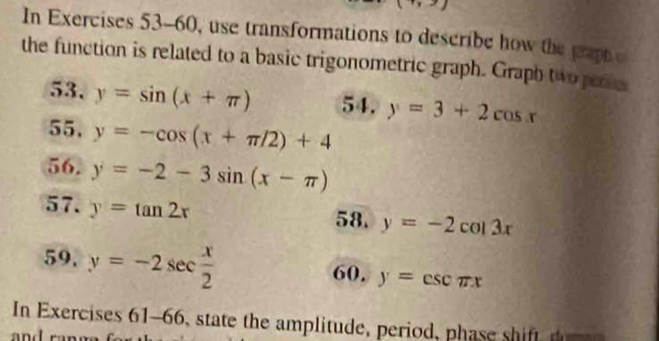 In Exercises 53-60, use transformations to describe how the paph e 
the function is related to a basic trigonometric graph. Graph two pers 
53. y=sin (x+π ) 54. y=3+2cos x
55. y=-cos (x+π /2)+4
56. y=-2-3sin (x-π )
57. y=tan 2x 58. y=-2cos 3x
59. y=-2sec  x/2 
60. y=csc π x
In Exercises 61-66, state the amplitude, period, phase s ift 
an