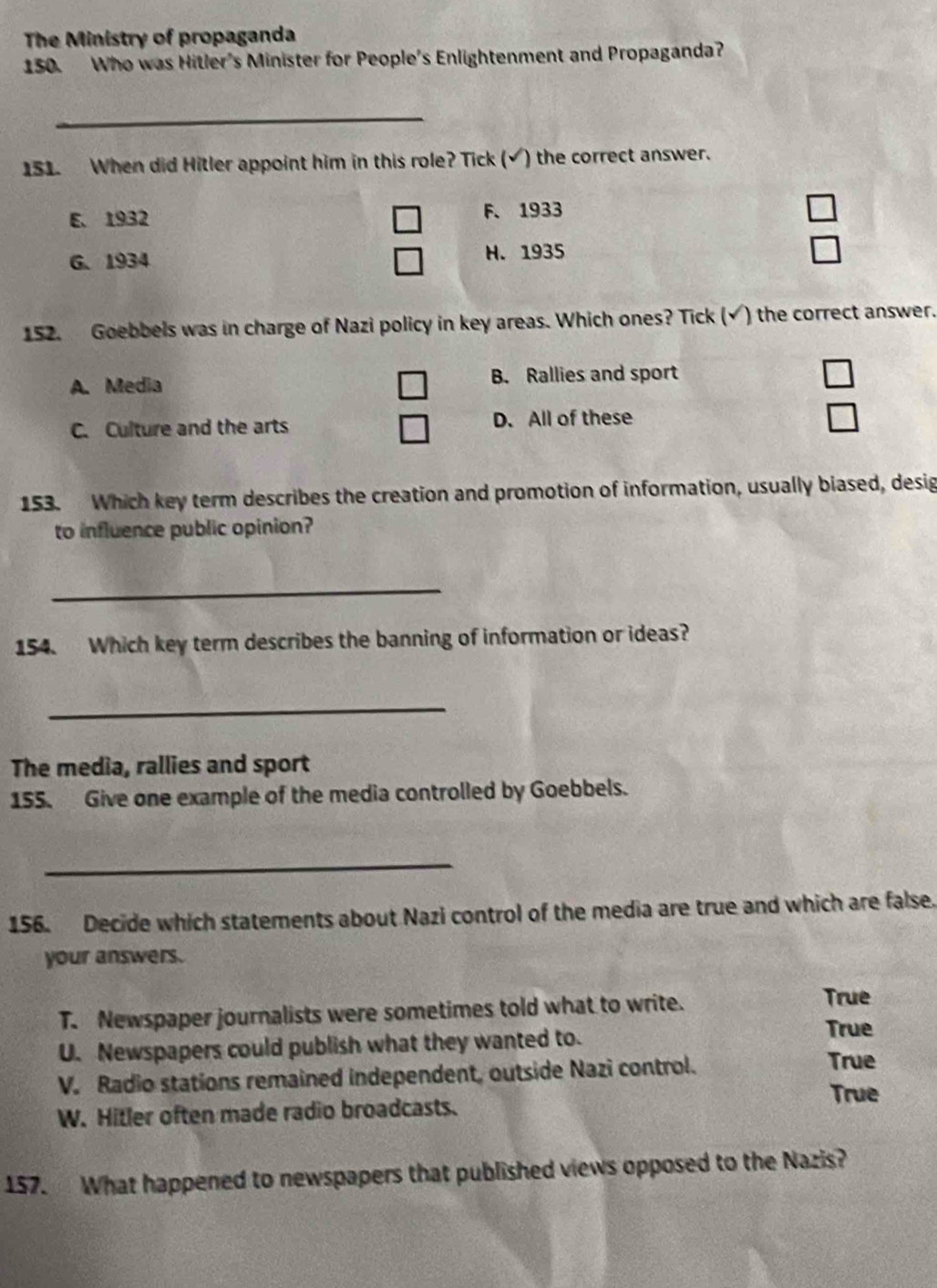 The Ministry of propaganda
150. Who was Hitler's Minister for People's Enlightenment and Propaganda?
_
151. When did Hitler appoint him in this role? Tick (√) the correct answer.
E. 1932 F.1933
6.1934 H. 1935
152. Goebbels was in charge of Nazi policy in key areas. Which ones? Tick (√) the correct answer.
A. Media B. Rallies and sport
C. Culture and the arts D. All of these
153. Which key term describes the creation and promotion of information, usually biased, desig
to influence public opinion?
_
154. Which key term describes the banning of information or ideas?
_
The media, rallies and sport
155. Give one example of the media controlled by Goebbels.
_
156. Decide which statements about Nazi control of the media are true and which are false.
your answers.
T. Newspaper journalists were sometimes told what to write.
True
U. Newspapers could publish what they wanted to.
True
V. Radio stations remained independent, outside Nazi control.
True
True
W. Hitler often made radio broadcasts.
157. What happened to newspapers that published views opposed to the Nazis?