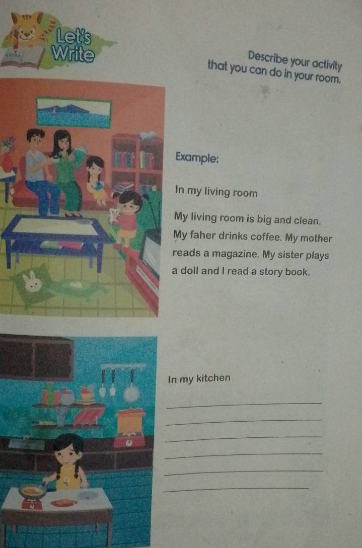 Let's 
Wr 
Describe your activity 
that you can do in your room. 
Example: 
In my living room 
My living room is big and clean. 
y faher drinks coffee. My mother 
eads a magazine. My sister plays 
doll and I read a story book. 
n my kitchen 
_ 
_ 
_ 
_ 
_ 
_