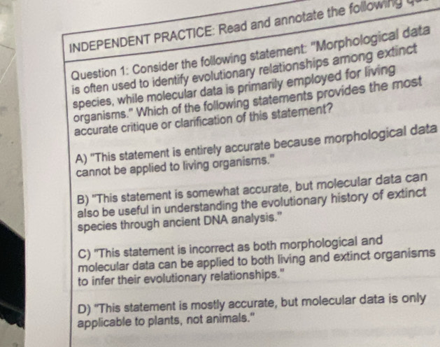 INDEPENDENT PRACTICE: Read and annotate the following
Question 1: Consider the following statement: "Morphological data
is often used to identify evolutionary relationships among extinct
species, while molecular data is primarily employed for living
organisms." Which of the following statements provides the most
accurate critique or clarification of this statement?
A) 'This statement is entirely accurate because morphological data
cannot be applied to living organisms."
B) "This statement is somewhat accurate, but molecular data can
also be useful in understanding the evolutionary history of extinct
species through ancient DNA analysis.”
C) 'This statement is incorrect as both morphological and
molecular data can be applied to both living and extinct organisms
to infer their evolutionary relationships."
D) "This statement is mostly accurate, but molecular data is only
applicable to plants, not animals."