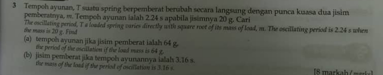 Tempoh ayunan, T suatu spring berpemberat berubah secara langsung dengan punca kuasa dua jisim 
pemberatnya, m. Tempoh ayunan ialah 2.24 s apabila jisimnya 20 g. Cari 
The oscillating period, T a loaded spring varies directly with square root of its mass of load, m. The oscillating period is 2.24 s when 
the mass is 20 g. Find 
(a) tempoh ayunan jika jisim pemberat ialah 64 g. 
the period of the oscillation if the load mass is 64 g. 
(b) jisim pemberat jika tempoh ayunannya ialah 3.16 s. 
the mass of the load if the period of oscillation is 3.16 s. 8 markab / mark