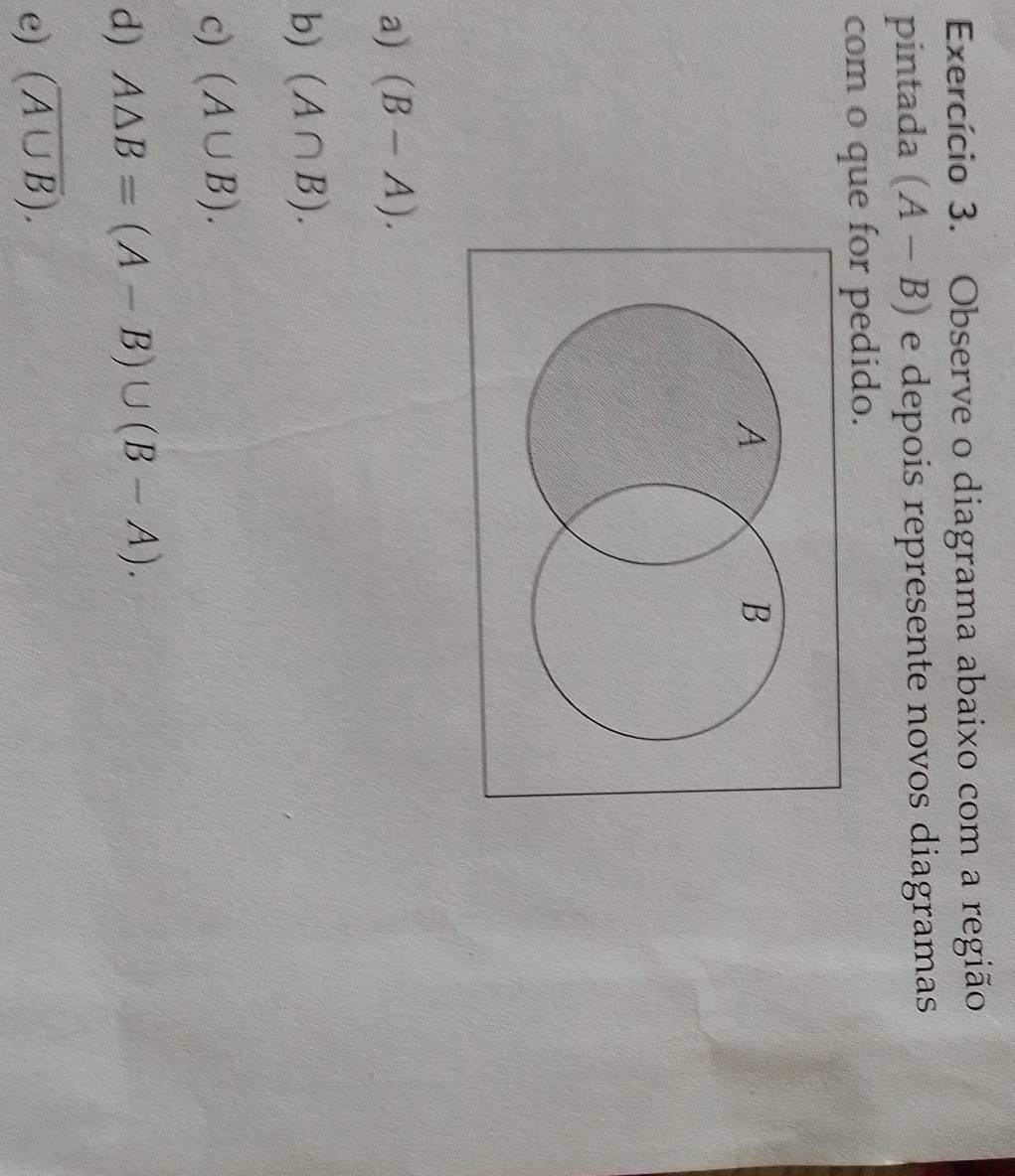 Exercício 3. Observe o diagrama abaixo com a região 
pintada (A-B) e depois represente novos diagramas 
com o que for pedido. 
a) (B-A). 
b) (A∩ B). 
c) (A∪ B). 
d) A△ B=(A-B)∪ (B-A). 
e) (overline A∪ B).