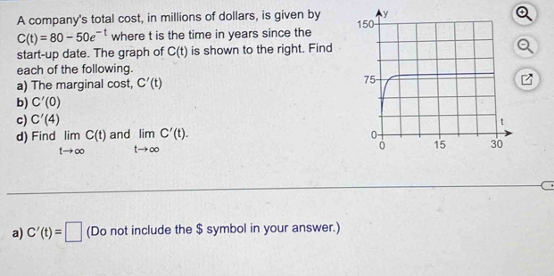 A company's total cost, in millions of dollars, is given by
C(t)=80-50e^(-t) where t is the time in years since the 
start-up date. The graph of C(t) is shown to the right. Find 
each of the following. 
a) The marginal cost, C'(t)
b) C'(0)
c) C'(4)
d) Find limlimits _tto ∈fty C(t)andlimlimits _tto ∈fty C'(t). 
a) C'(t)=□ (Do not include the $ symbol in your answer.)