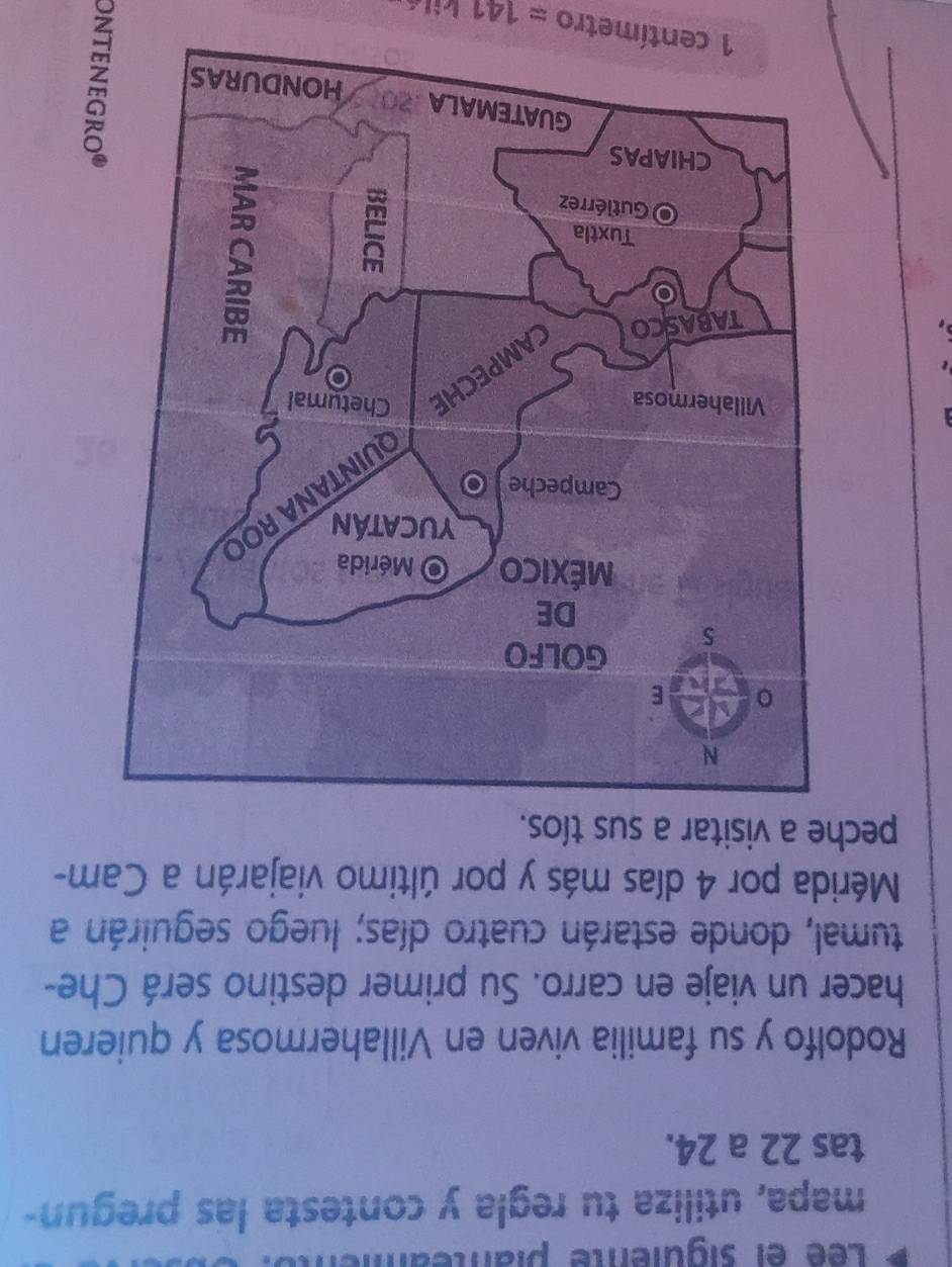 Lée el siguienté planteamén 
mapa, utiliza tu regla y contesta las pregun- 
tas 22 a 24. 
Rodolfo y su familia viven en Villahermosa y quieren 
hacer un viaje en carro. Su primer destino será Che- 
tumal, donde estarán cuatro días; luego seguirán a 
Mérida por 4 días más y por último viajarán a Cam- 
peche a visitar a sus tíos.

1 centímetro =141