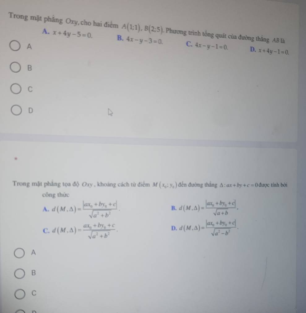 Trong mặt phẳng Oxy,cho hai điểm A(1;1), B(2;5). Phương trình tổng quát của đường thắng AB là
A. x+4y-5=0. B. 4x-y-3=0. C. 4x-y-1=0. D. x+4y-1=0. 
A
B
C
D
*
Trong mặt phẳng tọa độ Oxy , khoảng cách từ điểm M(x_0;y_0) đến đường thắng △ :ax+by+c=0 được tính bởi
công thức
A. d(M,△ )=frac |ax_0+by_0+c|sqrt(a^2+b^2). d(M,△ )=frac |ax_0+by_0+c|sqrt(a+b). 
B.
C. d(M,Delta )=frac ax_0+by_0+csqrt(a^2+b^2). d(M,△ )=frac |ax_0+by_0+c|sqrt(a^2-b^2). 
D.
A
B
C