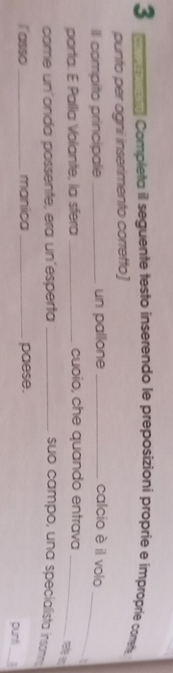 com mera Completa il seguente testo inserendo le preposizioni proprie e improprie conete 
punto per ogni inserimento corretto] 
_ 
Il compito principale _un pallone _calcio è il volo 
porta. E Pallia Volante, la sfera _cuoio, che quando entrava_ 
rate an 
come un´onda possente, era un´esperta _suo campo, una specialista insam 
_ 
lasso _manica_ paese. punti :