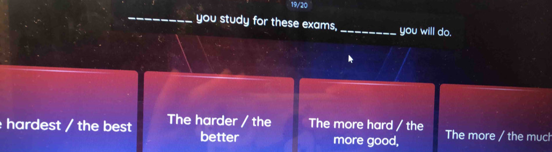 19/20
_you study for these exams, _you will do.
hardest / the best The harder / the The more hard / the The more / the much
better more good,