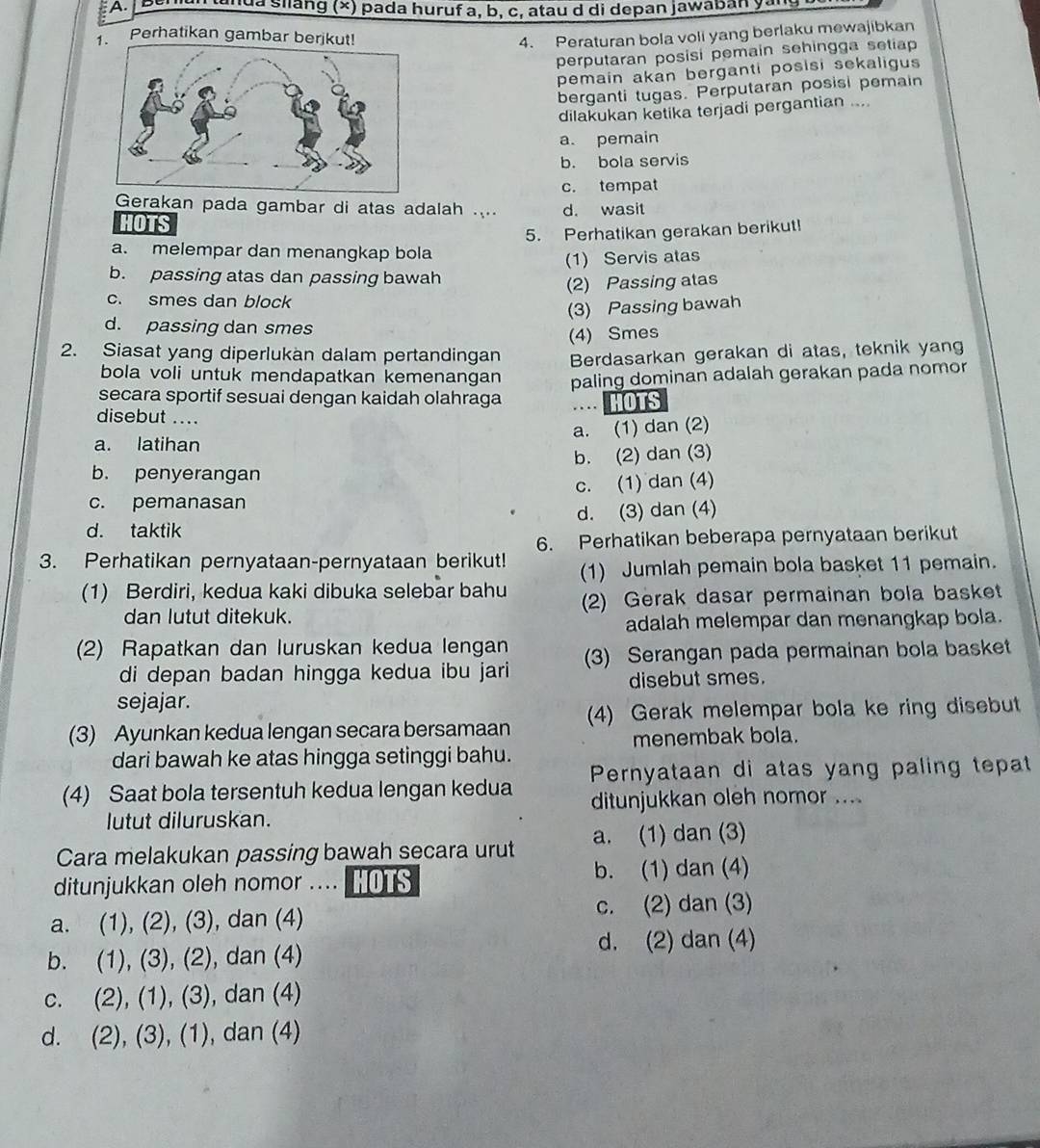 Berian tanda silang (×) pada huruf a, b, c, atau d di depan jawaban yans
Perhatikan gambar berjk 4. Peraturan bola voli yang berlaku mewajibkan
perputaran posisi pemain sehingga setiap
pemain akan berganti posisi sekaligus 
berganti tugas. Perputaran posisi pemain
dilakukan ketika terjadi pergantian ...
a. pemain
b. bola servis
c. tempat
Gerakan pada gambar di atas adalah .... d. wasit
HOTS
5. Perhatikan gerakan berikut!
a. melempar dan menangkap bola
(1) Servis atas
b. passing atas dan passing bawah
(2) Passing atas
c. smes dan block
(3) Passing bawah
d. passing dan smes
(4) Smes
2. Siasat yang diperlukan dalam pertandingan Berdasarkan gerakan di atas, teknik yang
bola voli untuk mendapatkan kemenangan
secara sportif sesuai dengan kaidah olahraga paling dominan adalah gerakan pada nomor
HOTS
disebut ....
a. (1) dan (2)
a. latihan
b. (2) dan (3)
b. penyerangan
c. pemanasan c. (1) dan (4)
d. taktik d. (3) dan (4)
6. Perhatikan beberapa pernyataan berikut
3. Perhatikan pernyataan-pernyataan berikut! (1) Jumlah pemain bola basket 11 pemain.
(1) Berdiri, kedua kaki dibuka selebar bahu (2) Gerak dasar permainan bola basket
dan lutut ditekuk.
adalah melempar dan menangkap bola.
(2) Rapatkan dan luruskan kedua lengan (3) Serangan pada permainan bola basket
di depan badan hingga kedua ibu jari
sejajar. disebut smes.
(3) Ayunkan kedua lengan secara bersamaan (4) Gerak melempar bola ke ring disebut
menembak bola.
dari bawah ke atas hingga setinggi bahu.
(4) Saat bola tersentuh kedua lengan kedua Pernyataan di atas yang paling tepat
lutut diluruskan. ditunjukkan oleh nomor ....
Cara melakukan passing bawah secara urut a. (1) dan (3)
ditunjukkan oleh nomor .... HOTS b. (1) dan (4)
a. (1), (2), (3), , dan (4) c. (2) dan (3)
d. (2) dan (4)
b. (1), (3), (2), , dan (4)
C. (2).(1).(3 , dan (4)

d. 2 ), (3), (1) , dan (4)