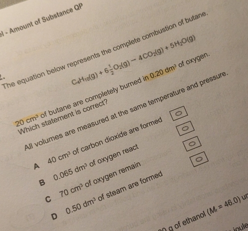 Amount of Substance QP
C_4H_10(g)+6 1/2 O_2(g)to 4CO_2(g)+5H_2O(g)
The equation below represents the complete combustion of butan
0.20dm^3 of oxygen.
20cm^3 of butane are completely burned ir
ll volumes are measured at the same temperature and pressur
Which statement is correct?
A 40cm^3 of carbon dioxide are forme
B 0.065dm^3 of oxygen react
C 70cm^3 of oxygen remain
D of steam are formed
0.50dm^3
η g of ethanol (M_r=46.0) ur
oule