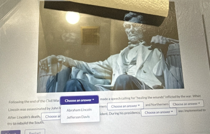 Following the end of theWhen 
Lincoin was assassinated by John V Abraham Lincoln rers Choose an answer * and Northerners Choose an answer " 
After Lincoin's death, Choose ar Jefferson Davis ident. During his presidency. Choose an answer * was implemented to 
try to rebuild the South. 
Pectart