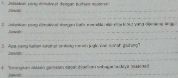 Jelaskan yang dimaksud dengan budaya nasional! 
Jawab:_ 
_ 
2. Jelaskan yang dimaksud dengan batik memiliki nilai-nilai luhur yang dijunjung tinggi! 
Jawab:_ 
_ 
3. Apa yang kalian ketahui tentang rumah joglo dan rumah gadang? 
Jawab:_ 
_ 
4. Terangkan alasan gamelan dapat dijadikan sebagai budaya nasional! 
Jawab: 
_