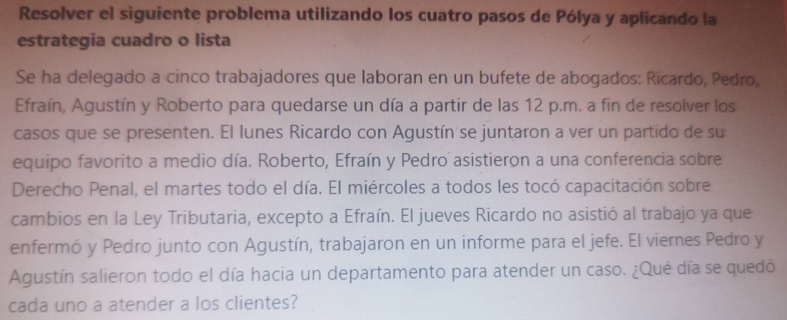 Resolver el siguiente problema utilizando los cuatro pasos de Pólya y aplicando la 
estrategia cuadro o lista 
Se ha delegado a cinco trabajadores que laboran en un bufete de abogados: Rícardo, Pedro, 
Efraín, Agustín y Roberto para quedarse un día a partir de las 12 p.m. a fin de resolver los 
casos que se presenten. El lunes Ricardo con Agustín se juntaron a ver un partido de su 
equipo favorito a medio día. Roberto, Efraín y Pedro´ asistieron a una conferencia sobre 
Derecho Penal, el martes todo el día. El miércoles a todos les tocó capacitación sobre 
cambios en la Ley Tributaria, excepto a Efraín. El jueves Ricardo no asistió al trabajo ya que 
enfermó y Pedro junto con Agustín, trabajaron en un informe para el jefe. El viernes Pedro y 
Agustín salieron todo el día hacia un departamento para atender un caso. ¿Qué día se quedó 
cada uno a atender a los clientes?