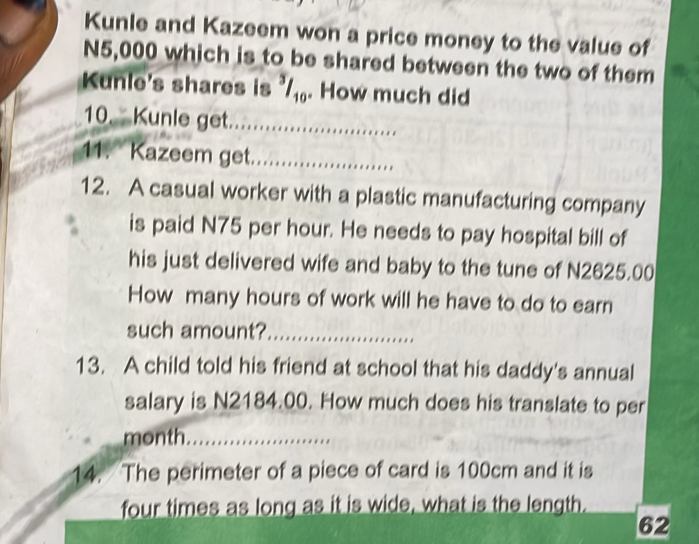 Kunle and Kazeem won a price money to the value of
N5,000 which is to be shared between the two of them 
Kunle's shares is '₁. How much did 
10. Kunle get._ 
11. Kazeem get_ 
12. A casual worker with a plastic manufacturing company 
is paid N75 per hour. He needs to pay hospital bill of 
his just delivered wife and baby to the tune of N2625.00
How many hours of work will he have to do to earn 
such amount?_ 
13. A child told his friend at school that his daddy's annual 
salary is N2184.00. How much does his translate to per 
month_ 
14. The perimeter of a piece of card is 100cm and it is 
four times as long as it is wide, what is the length. 
62