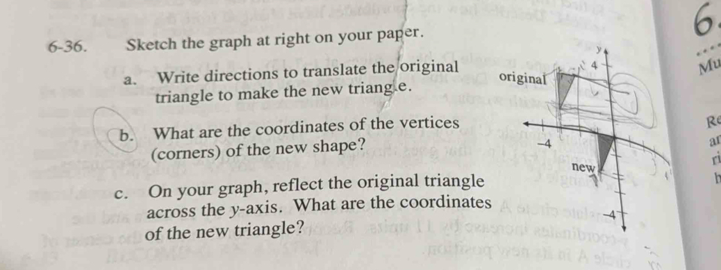 6 
6-36. Sketch the graph at right on your paper. 
a. Write directions to translate the original 
Mu 
triangle to make the new triang e. 
b. What are the coordinates of the vertices 
Re 
(corners) of the new shape? 
ar 
ri 
c. On your graph, reflect the original triangle 
h 
across the y-axis. What are the coordinates 
of the new triangle?