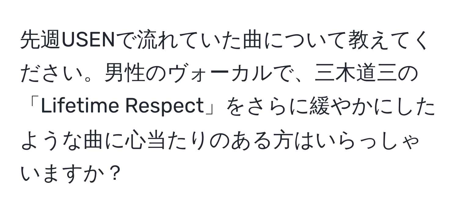 先週USENで流れていた曲について教えてください。男性のヴォーカルで、三木道三の「Lifetime Respect」をさらに緩やかにしたような曲に心当たりのある方はいらっしゃいますか？