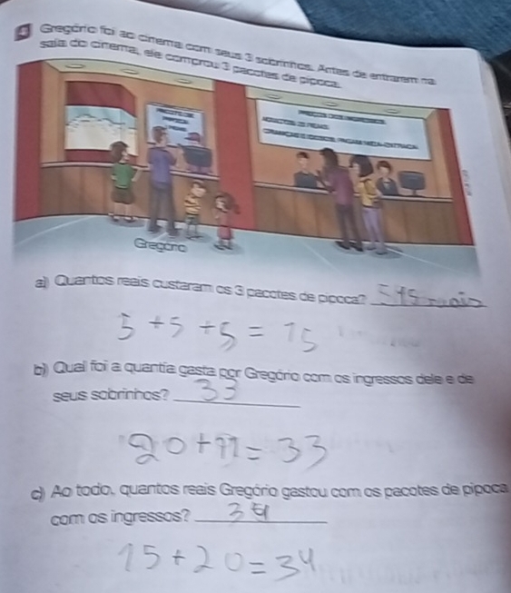 Gregório foi ao cinema com 
cela do cirera 
a) Quantos reais custaram os 3 pacotes de pipoca?_ 
b) Qual foi a quantía gasta por Gregório com os ingressos dele e de 
seus sobrinhos?_ 
c) Ao todo, quantos reais Gregório gastou com os pacotes de pipoca 
com as ingressos?_