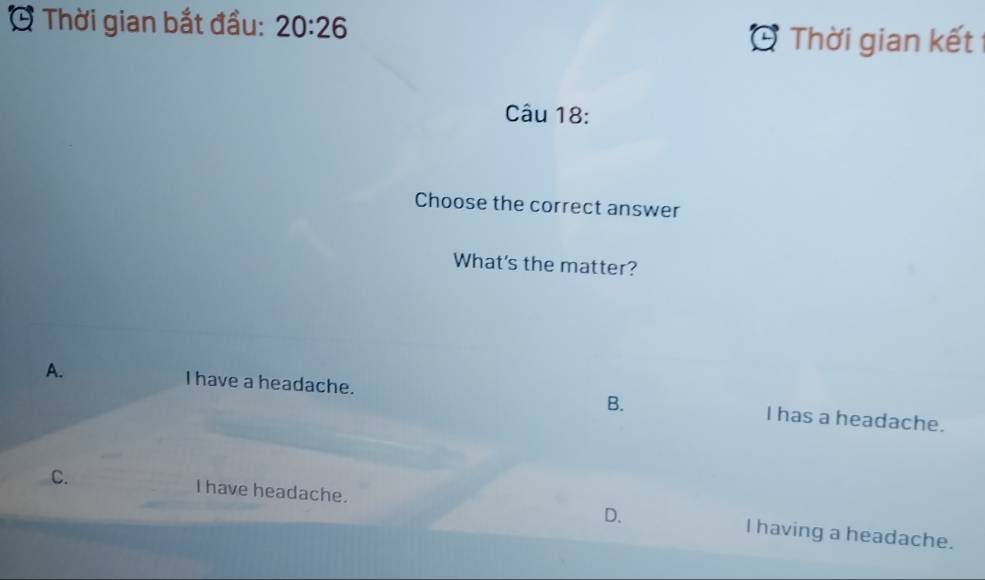 Thời gian bắt đầu: 20:26 
Thời gian kết
Câu 18:
Choose the correct answer
What's the matter?
A. I have a headache. B. I has a headache.
C. I have headache. D. I having a headache.