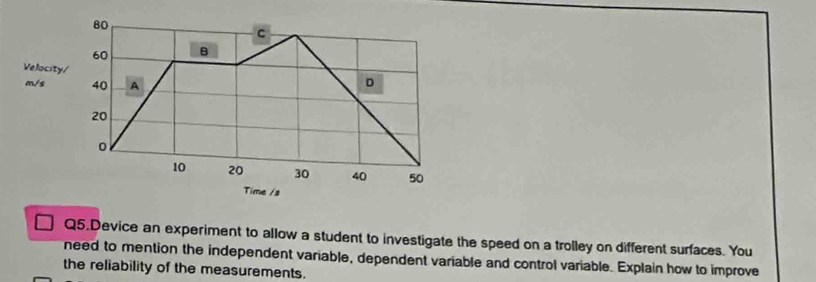 80
C
60 B 
Velocity/
m/s 40 A D
20
0
10 20 30 40 50
Time /s
Q5.Device an experiment to allow a student to investigate the speed on a trolley on different surfaces. You 
need to mention the independent variable, dependent variable and control variable. Explain how to improve 
the reliability of the measurements.