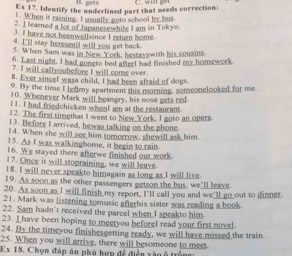 gets C. will get 
Ex 17. Identify the underlined part that needs correction: 
1. When it raining, I usually goto school by bus. 
2. I learned a lot of Japanesewhile I am in Tokyo. 
3. I have not beenwellsince I return home. 
4. I'll stay hereuntil will you get back. 
5. When Sam was in New York, hestayswith his cousins. 
6. Last night, I had goneto bed afterI had finished my homework. 
7. I will callyoubefore I will come over. 
8. Ever sinceI wasa child, I had been afraid of dogs. 
9. By the time I leftmy apartment this morning, someonelooked for me. 
10. Whenever Mark will beangry, his nose gets red. 
11. I had friedchicken whenI am at the restaurant. 
12. The first timethat I went to New York, I goto an opera. 
13. Before I arrived, hewas talking on the phone. 
14. When she will see him tomorrow, shewill ask him. 
15. As I was walkinghome, it begin to rain. 
16. We stayed there afterwe finished our work. 
17. Once it will stopraining, we will leave. 
18. I will never speakto himagain as long as I will live. 
19. As soon as the other passengers getson the bus, we’ll leave. 
20. As soon as I will finish my report, I’ll call you and we’ll go out to dinner. 
21. Mark was listening tomusic afterhis sister was reading a book. 
22. Sam hadn't received the parcel when I speakto him. 
23. I have been hoping to meetyou beforeI read your first novel. 
24. By the timeyou finishesgetting ready, we will have missed the train. 
25. When you will arrive, there will besomeone to meet. 
Ex 18. Chọn đáp án phù hợp để điền yào ô trống: