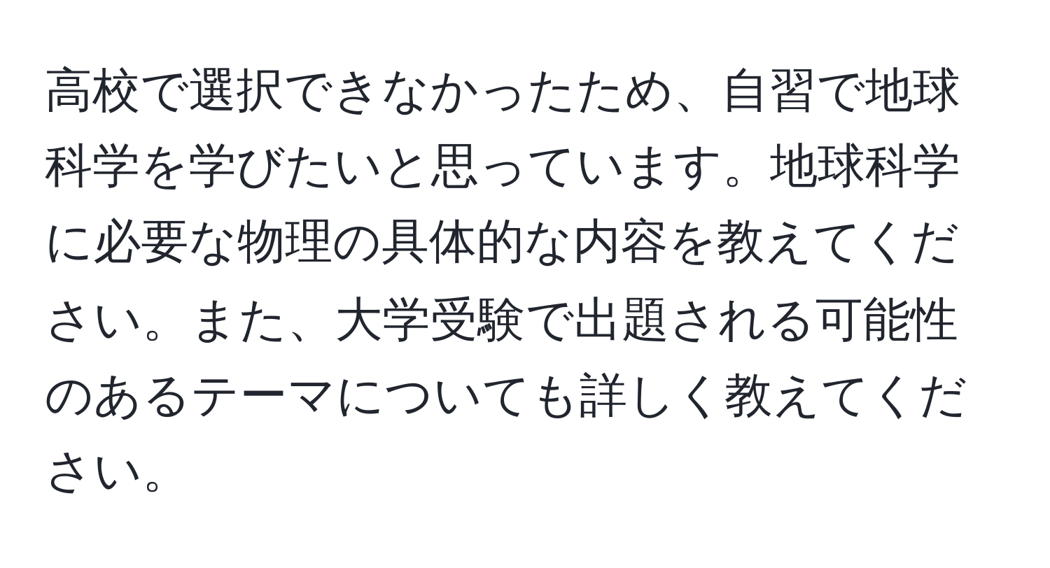 高校で選択できなかったため、自習で地球科学を学びたいと思っています。地球科学に必要な物理の具体的な内容を教えてください。また、大学受験で出題される可能性のあるテーマについても詳しく教えてください。