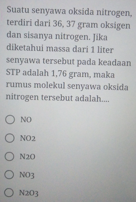 Suatu senyawa oksida nitrogen,
terdiri dari 36, 37 gram oksigen
dan sisanya nitrogen. Jika
diketahui massa dari 1 liter
senyawa tersebut pada keadaan
STP adalah 1,76 gram, maka
rumus molekul senyawa oksida
nitrogen tersebut adalah....
NO
NO2
N2O
NO3
N2O3