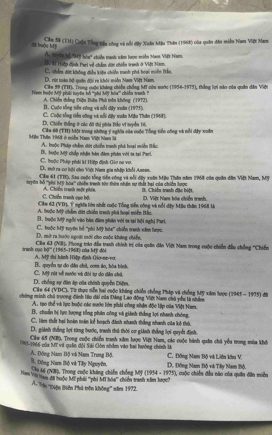 (TH) Cuộc Tổng tiến công và nổi dậy Xuân Mậu Thân (1968) của quân dân miền Nam Việt Nam
đã buộc Mỹ
A. tuyên bố "Mỹ hóa" chiến tranh xâm lược miền Nam Việt Nam.
B. kí Hiệp định Pari về chấm đứt chiến tranh ở Việt Nam.
C. chấm dứt không điều kiện chiến tranh phá hoại miền Bắc.
D. rút toàn bộ quân đội ra khỏi miền Nam Việt Nam.
Câu 59 (TH). Trong cuộc kháng chiến chống Mĩ cứu nước (1954-1975), thắng lợi nào của quân dân Việt
Nam buộc Mỹ phải tuyên bố “phi Mỹ hóa” chiến tranh ?
A. Chiến thắng Điện Biên Phủ trên không (1972).
B. Cuộc tổng tiến công và nổi dậy xuân (1975).
C. Cuộc tổng tiến công và nổi dậy xuân Mậu Thân (1968).
D. Chiến thắng ở các đô thị phía Bắc vĩ tuyến 16.
Câu 60 (TH) Một trong những ý nghĩa của cuộc Tổng tiến công và nổi dậy xuân
Mậu Thân 1968 ở miền Nam Việt Nam là
A. buộc Pháp chấm dứt chiến tranh phá hoại miền Bắc.
B. buộc Mỹ chấp nhận bàn đàm phán với ta tại Pari.
C. buộc Pháp phải kí Hiệp định Giơ ne vơ.
D. mở ra cơ hội cho Việt Nam gia nhập khối Asean.
Câu 61 (TH). Sau cuộc tổng tiến công và nổi dậy xuân Mậu Thân năm 1968 của quân dân Việt Nam, Mỹ
tuyên bố “phi Mỹ hóa” chiến tranh tức thừa nhận sự thất bại của chiến lược
A. Chiến tranh một phía. B. Chiến tranh đặc biệt.
C. Chiến tranh cục bộ. D. Việt Nam hóa chiến tranh.
Câu 62 (VD). Ý nghĩa lớn nhất cuộc Tổng tiến công và nổi dậy Mậu thân 1968 là
A. buộc Mỹ chấm dứt chiến tranh phá hoại miền Bắc.
B. buộc Mỹ ngồi vào bàn đàm phán với ta tại hội nghị Pari.
C. buộc Mỹ tuyên bố “phi Mỹ hóa” chiến tranh xâm lược.
D. mở ra bước ngoặt mới cho cuộc kháng chiến.
Câu 63 (NB). Phong trào đấu tranh chính trị của quân dân Việt Nam trong cuộc chiến đấu chống “Chiến
tranh cục b6" (1965-1968) của Mỹ đòi
A. Mỹ thi hành Hiệp định Giơ-ne-vơ.
B. quyền tự do dân chủ, cơm áo, hòa bình.
C. Mỹ rút về nước và đòi tự do dân chủ.
D. chống sự đàn áp của chính quyền Diệm.
Câu 64 (VDC). Từ thực tiễn hai cuộc kháng chiến chống Pháp và chống Mỹ xâm lược (1945 - 1975) đã
chứng minh chủ trương đánh lâu dài của Đảng Lao động Việt Nam chủ yếu là nhằm
A. tạo thế và lực buộc các nước lớn phải công nhận độc lập của Việt Nam.
B. chuẩn bị lực lượng tổng phản công và giành thắng lợi nhanh chóng.
C. làm thất bại hoàn toàn kế hoạch đánh nhanh thắng nhanh của kẻ thù.
D. giành thắng lợi từng bước, tranh thủ thời cơ giành thắng lợi quyết định.
Câu 65 (NB). Trong cuộc chiến tranh xâm lược Việt Nam, các cuộc hành quân chủ yếu trong mùa khô
1965-1966 của Mĩ và quân đội Sài Gòn nhằm vào hai hướng chính là
A. Đông Nam Bộ và Nam Trung Bộ. C. Đông Nam Bộ và Liên khu V.
B. Đông Nam Bộ và Tây Nguyên. D. Đông Nam Bộ và Tây Nam Bộ.
Cầu 66 (NB). Trong cuộc kháng chiến chống Mỹ (1954 - 1975), cuộc chiến đầu nào của quân dân miền
Nam Việt Nam đã buộc Mĩ phải “phi Mĩ hóa” chiến tranh xâm lược?
A. Trận “Điện Biên Phủ trên không” năm 1972.
