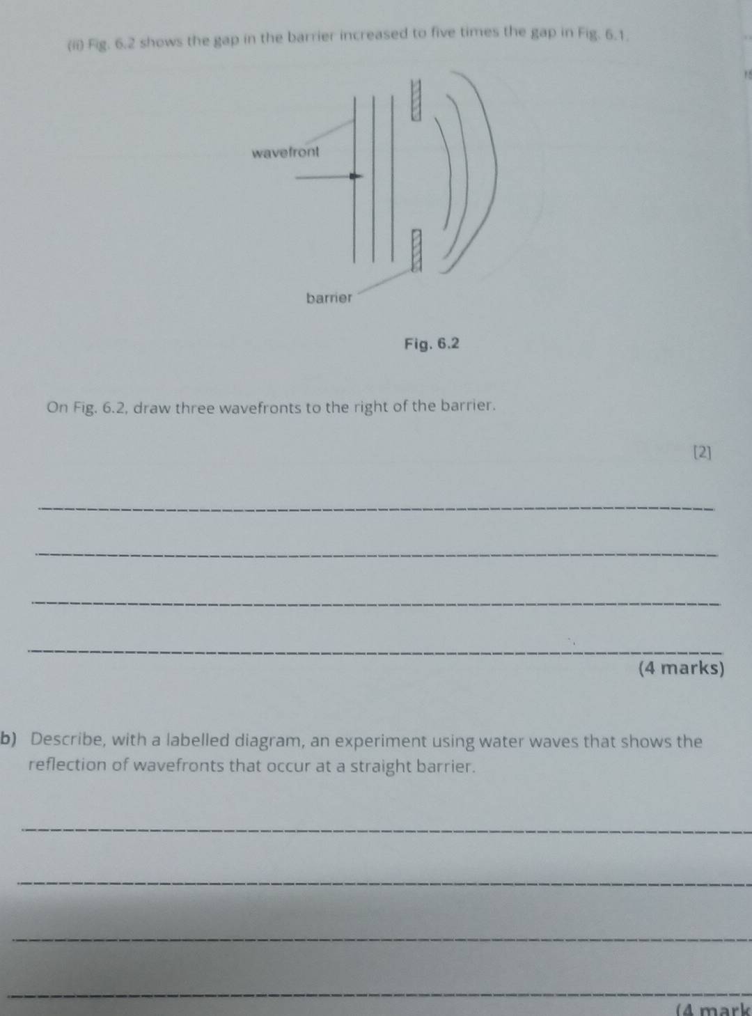 (ii) Fig. 6.2 shows the gap in the barrier increased to five times the gap in Fig. 6.1. 
On Fig. 6.2, draw three wavefronts to the right of the barrier. 
[2] 
_ 
_ 
_ 
_ 
(4 marks) 
b) Describe, with a labelled diagram, an experiment using water waves that shows the 
reflection of wavefronts that occur at a straight barrier. 
_ 
_ 
_ 
_ 
(4 mark